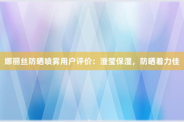 娜丽丝防晒喷雾用户评价：澄莹保湿，防晒着力佳