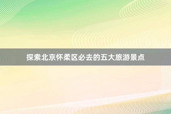 探索北京怀柔区必去的五大旅游景点