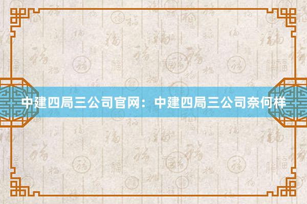 中建四局三公司官网：中建四局三公司奈何样