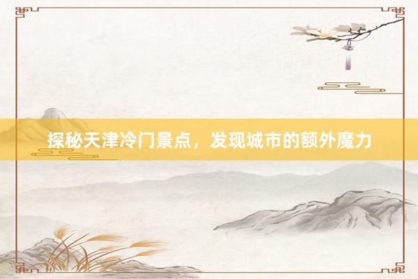 探秘天津冷门景点，发现城市的额外魔力